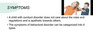 SYMPTOMS:
• A child with conduct disorder does not care about the rules and
regulations and is apathetic towards others.
• The symptoms of behavioral disorder can be categorized into 4
types.
 