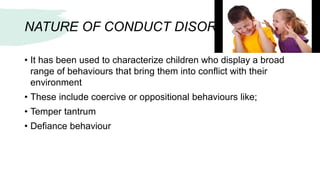 NATURE OF CONDUCT DISOREDR:
• It has been used to characterize children who display a broad
range of behaviours that bring them into conflict with their
environment
• These include coercive or oppositional behaviours like;
• Temper tantrum
• Defiance behaviour
 