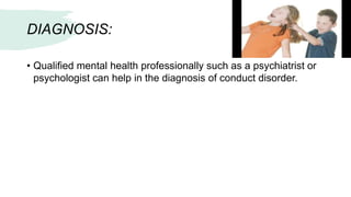 DIAGNOSIS:
• Qualified mental health professionally such as a psychiatrist or
psychologist can help in the diagnosis of conduct disorder.
 