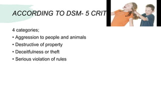 ACCORDING TO DSM- 5 CRITERIA:
4 categories;
• Aggression to people and animals
• Destructive of property
• Deceitfulness or theft
• Serious violation of rules
 