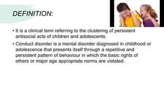 DEFINITION:
• It is a clinical term referring to the clustering of persistent
antisocial acts of children and adolescents.
• Conduct disorder is a mental disorder diagnosed in childhood or
adolescence that presents itself through a repetitive and
persistent pattern of behaviour in which the basic rights of
others or major age appropriate norms are violated.
 