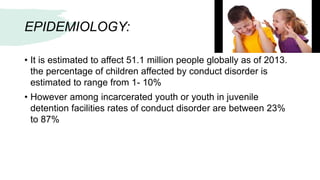 EPIDEMIOLOGY:
• It is estimated to affect 51.1 million people globally as of 2013.
the percentage of children affected by conduct disorder is
estimated to range from 1- 10%
• However among incarcerated youth or youth in juvenile
detention facilities rates of conduct disorder are between 23%
to 87%
 