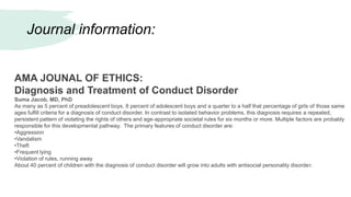 Journal information:
AMA JOUNAL OF ETHICS:
Diagnosis and Treatment of Conduct Disorder
Suma Jacob, MD, PhD
As many as 5 percent of preadolescent boys, 8 percent of adolescent boys and a quarter to a half that percentage of girls of those same
ages fulfill criteria for a diagnosis of conduct disorder. In contrast to isolated behavior problems, this diagnosis requires a repeated,
persistent pattern of violating the rights of others and age-appropriate societal rules for six months or more. Multiple factors are probably
responsible for this developmental pathway. The primary features of conduct disorder are:
•Aggression
•Vandalism
•Theft
•Frequent lying
•Violation of rules, running away
About 40 percent of children with the diagnosis of conduct disorder will grow into adults with antisocial personality disorder.
 