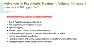 An update on interventions for conduct disorder
• Box 1 Parent management training
• Key targets of parenting skills include:
• • promoting play
• • developing a positive parent–child relationship
• • using praise and rewards to increase desirable social behaviour
• • giving clear directions and rules
• • using consistent and calmly executed consequences for unwanted behaviour
• • reorganising the child's day to prevent problems
•Advances in Psychiatric Treatment, Volume 14, Issue 1
•January 2008 , pp. 61-70
 