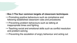 • Box 3 The four common targets of classroom techniques
• • Promoting positive behaviours such as compliance and
following established classroom rules and procedures
• • Preventing problem behaviours such as talking at
inappropriate times and fighting
• • Teaching social and emotional skills such as conflict resolution
and problem-solving
• • Preventing the escalation of angry behaviour and acting out
 