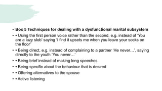 • Box 5 Techniques for dealing with a dysfunctional marital subsystem
• • Using the first person voice rather than the second, e.g. instead of ‘You
are a lazy slob’ saying ‘I find it upsets me when you leave your socks on
the floor’
• • Being direct, e.g. instead of complaining to a partner ‘He never…’, saying
directly to the youth ‘You never…’
• • Being brief instead of making long speeches
• • Being specific about the behaviour that is desired
• • Offering alternatives to the spouse
• • Active listening
 