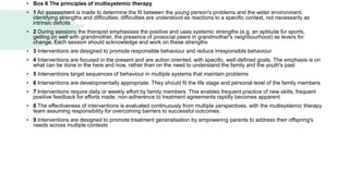 • Box 6 The principles of multisystemic therapy
• 1 An assessment is made to determine the fit between the young person's problems and the wider environment,
identifying strengths and difficulties; difficulties are understood as reactions to a specific context, not necessarily as
intrinsic deficits
• 2 During sessions the therapist emphasises the positive and uses systemic strengths (e.g. an aptitude for sports,
getting on well with grandmother, the presence of prosocial peers in grandmother's neighbourhood) as levers for
change. Each session should acknowledge and work on these strengths
• 3 Interventions are designed to promote responsible behaviour and reduce irresponsible behaviour
• 4 Interventions are focused in the present and are action oriented, with specific, well-defined goals. The emphasis is on
what can be done in the here and now, rather than on the need to understand the family and the youth's past
• 5 Interventions target sequences of behaviour in multiple systems that maintain problems
• 6 Interventions are developmentally appropriate. They should fit the life stage and personal level of the family members
• 7 Interventions require daily or weekly effort by family members. This enables frequent practice of new skills, frequent
positive feedback for efforts made; non-adherence to treatment agreements rapidly becomes apparent
• 8 The effectiveness of interventions is evaluated continuously from multiple perspectives, with the multisystemic therapy
team assuming responsibility for overcoming barriers to successful outcomes.
• 9 Interventions are designed to promote treatment generalisation by empowering parents to address their offspring's
needs across multiple contexts
 