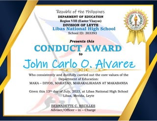 Republic of the Philippines
DEPARMENT OF EDUCATION
Region VIII (Easter Visayas)
DIVISION OF LEYTE
Libas National High School
School ID: 303393
Presents this
CONDUCT AWARD
to
John Carlo O. Alvarez
Who consistently and dutifully carried out the core values of the
Department of Education:
MAKA – DIYOS, MAKATAO, MAKAKALIKASAN AT MAKABANSA
Given this 13th day of July, 2023, at Libas National High School
Libas, Merida, Leyte
BERNADETTE C. RECILLES
Adviser/Officer – in – Charge
 