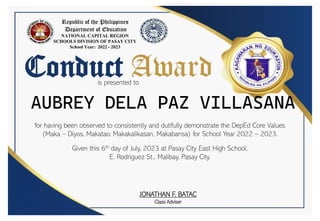 Conduct Award
is presented to
for having been observed to consistently and dutifully demonstrate the DepEd Core Values
(Maka – Diyos, Makatao, Makakalikasan, Makabansa) for School Year 2022 – 2023.
Given this 6th day of July, 2023 at Pasay City East High School,
E. Rodriguez St., Malibay, Pasay City.
Republic of the Philippines
Department of Education
NATIONAL CAPITAL REGION
SCHOOLS DIVISION OF PASAY CITY
School Year: 2022 - 2023
JONATHAN F. BATAC
Class Adviser
AUBREY DELA PAZ VILLASANA
 