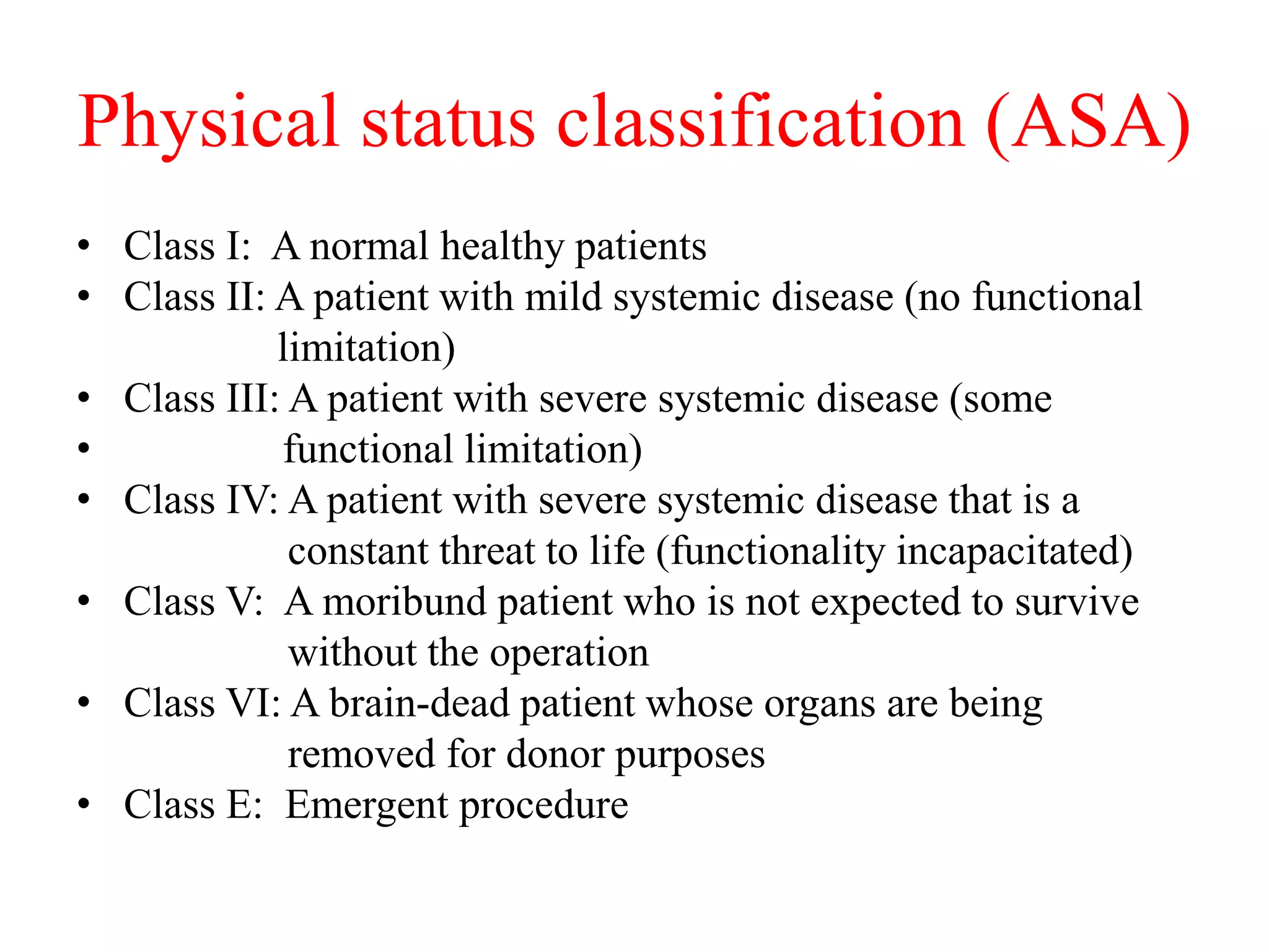 Physical status classification (ASA)
• Class I: A normal healthy patients
• Class II: A patient with mild systemic disease (no functional
limitation)
• Class III: A patient with severe systemic disease (some
• functional limitation)
• Class IV: A patient with severe systemic disease that is a
constant threat to life (functionality incapacitated)
• Class V: A moribund patient who is not expected to survive
without the operation
• Class VI: A brain-dead patient whose organs are being
removed for donor purposes
• Class E: Emergent procedure
 