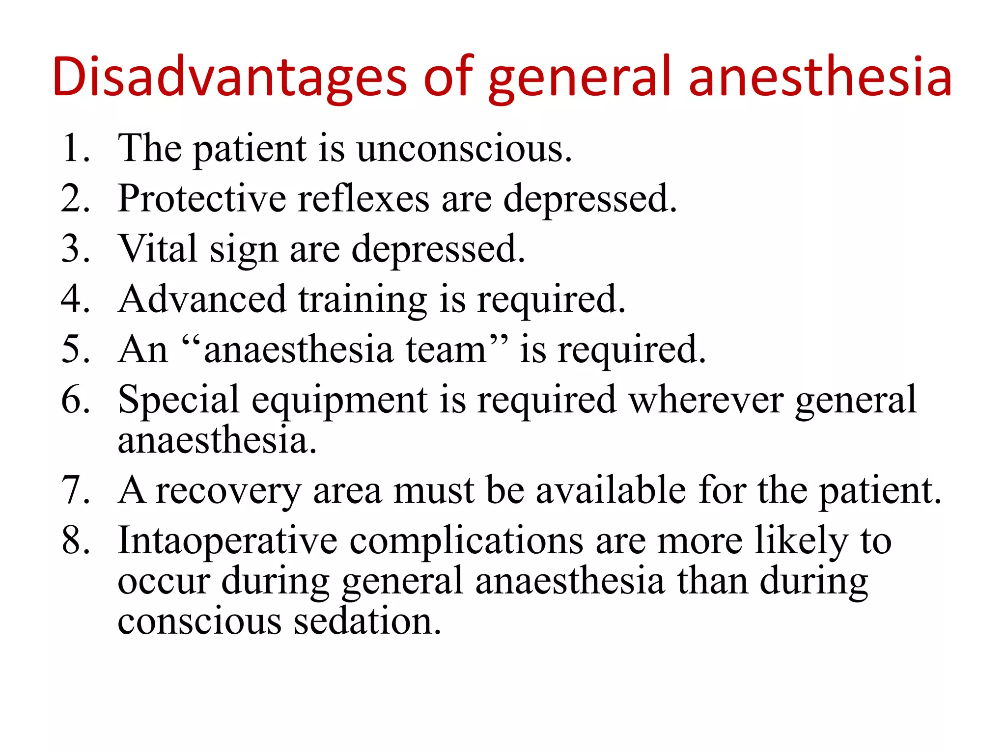 Disadvantages of general anesthesia
1. The patient is unconscious.
2. Protective reflexes are depressed.
3. Vital sign are depressed.
4. Advanced training is required.
5. An ‘‘anaesthesia team’’ is required.
6. Special equipment is required wherever general
anaesthesia.
7. A recovery area must be available for the patient.
8. Intaoperative complications are more likely to
occur during general anaesthesia than during
conscious sedation.
 