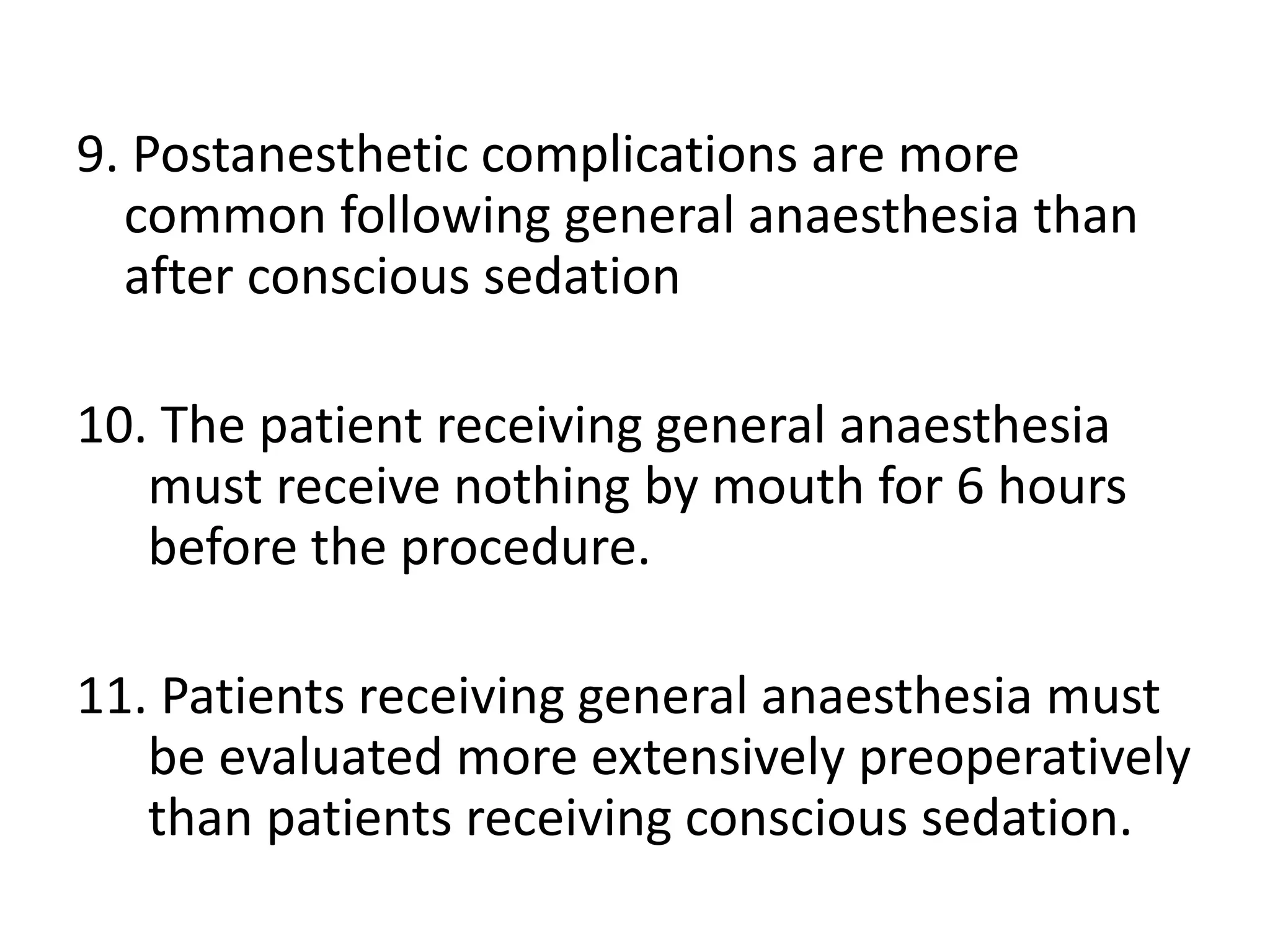 9. Postanesthetic complications are more
common following general anaesthesia than
after conscious sedation
10. The patient receiving general anaesthesia
must receive nothing by mouth for 6 hours
before the procedure.
11. Patients receiving general anaesthesia must
be evaluated more extensively preoperatively
than patients receiving conscious sedation.
 