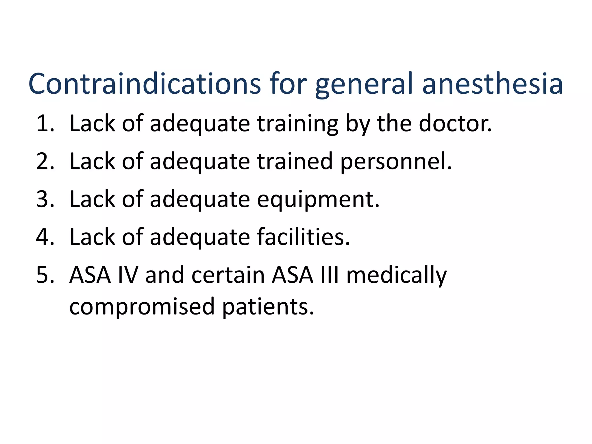 Contraindications for general anesthesia
1. Lack of adequate training by the doctor.
2. Lack of adequate trained personnel.
3. Lack of adequate equipment.
4. Lack of adequate facilities.
5. ASA IV and certain ASA III medically
compromised patients.
 