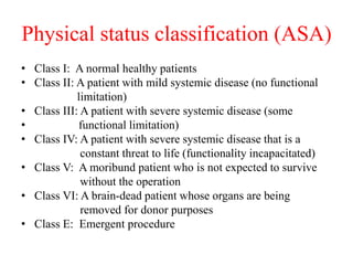 Physical status classification (ASA)
• Class I: A normal healthy patients
• Class II: A patient with mild systemic disease (no functional
limitation)
• Class III: A patient with severe systemic disease (some
• functional limitation)
• Class IV: A patient with severe systemic disease that is a
constant threat to life (functionality incapacitated)
• Class V: A moribund patient who is not expected to survive
without the operation
• Class VI: A brain-dead patient whose organs are being
removed for donor purposes
• Class E: Emergent procedure
 