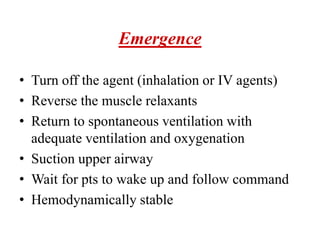Emergence
• Turn off the agent (inhalation or IV agents)
• Reverse the muscle relaxants
• Return to spontaneous ventilation with
adequate ventilation and oxygenation
• Suction upper airway
• Wait for pts to wake up and follow command
• Hemodynamically stable
 