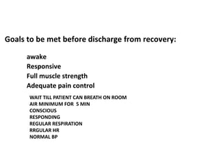 Goals to be met before discharge from recovery:
awake
Responsive
Full muscle strength
Adequate pain control
WAIT TILL PATIENT CAN BREATH ON ROOM
AIR MINIMUM FOR 5 MIN
CONSCIOUS
RESPONDING
REGULAR RESPIRATION
RRGULAR HR
NORMAL BP
 