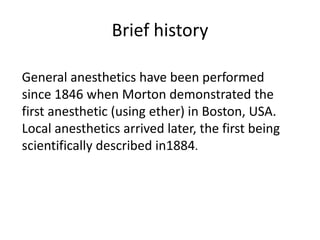 Brief history
General anesthetics have been performed
since 1846 when Morton demonstrated the
first anesthetic (using ether) in Boston, USA.
Local anesthetics arrived later, the first being
scientifically described in1884.
 