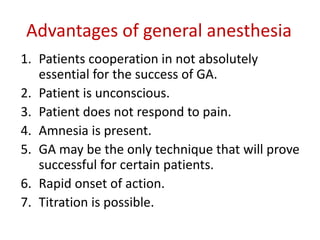 Advantages of general anesthesia
1. Patients cooperation in not absolutely
essential for the success of GA.
2. Patient is unconscious.
3. Patient does not respond to pain.
4. Amnesia is present.
5. GA may be the only technique that will prove
successful for certain patients.
6. Rapid onset of action.
7. Titration is possible.
 