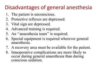 Disadvantages of general anesthesia
1. The patient is unconscious.
2. Protective reflexes are depressed.
3. Vital sign are depressed.
4. Advanced training is required.
5. An ‘‘anaesthesia team’’ is required.
6. Special equipment is required wherever general
anaesthesia.
7. A recovery area must be available for the patient.
8. Intaoperative complications are more likely to
occur during general anaesthesia than during
conscious sedation.
 
