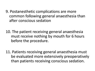 9. Postanesthetic complications are more
common following general anaesthesia than
after conscious sedation
10. The patient receiving general anaesthesia
must receive nothing by mouth for 6 hours
before the procedure.
11. Patients receiving general anaesthesia must
be evaluated more extensively preoperatively
than patients receiving conscious sedation.
 