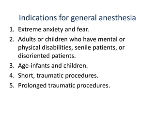 Indications for general anesthesia
1. Extreme anxiety and fear.
2. Adults or children who have mental or
physical disabilities, senile patients, or
disoriented patients.
3. Age-infants and children.
4. Short, traumatic procedures.
5. Prolonged traumatic procedures.
 