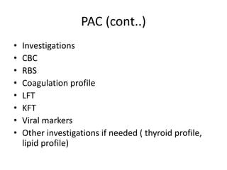 PAC (cont..)
• Investigations
• CBC
• RBS
• Coagulation profile
• LFT
• KFT
• Viral markers
• Other investigations if needed ( thyroid profile,
lipid profile)
 