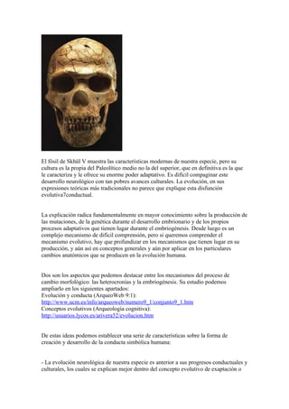 El fósil de Skhül V muestra las características modernas de nuestra especie, pero su
cultura es la propia del Paleolítico medio no la del superior, que en definitiva es la que
le caracteriza y le ofrece su enorme poder adaptativo. Es difícil compaginar este
desarrollo neurológico con tan pobres avances culturales. La evolución, en sus
expresiones teóricas más tradicionales no parece que explique esta disfunción
evolutiva7conductual.


La explicación radica fundamentalmente en mayor conocimiento sobre la producción de
las mutaciones, de la genética durante el desarrollo embrionario y de los propios
procesos adaptativos que tienen lugar durante el embriogénesis. Desde luego es un
complejo mecanismo de difícil comprensión, pero si queremos comprender el
mecanismo evolutivo, hay que profundizar en los mecanismos que tienen lugar en su
producción, y aún así en conceptos generales y aún por aplicar en los particulares
cambios anatómicos que se producen en la evolución humana.


Dos son los aspectos que podemos destacar entre los mecanismos del proceso de
cambio morfológico: las heterocronías y la embriogénesis. Su estudio podemos
ampliarlo en los siguientes apartados:
Evolución y conducta (ArqueoWeb 9:1):
http://www.ucm.es/info/arqueoweb/numero9_1/conjunto9_1.htm
Conceptos evolutivos (Arqueología cognitiva):
http://usuarios.lycos.es/arivera52/evolucion.htm


De estas ideas podemos establecer una serie de características sobre la forma de
creación y desarrollo de la conducta simbólica humana:


- La evolución neurológica de nuestra especie es anterior a sus progresos conductuales y
culturales, los cuales se explican mejor dentro del concepto evolutivo de exaptación o
 
