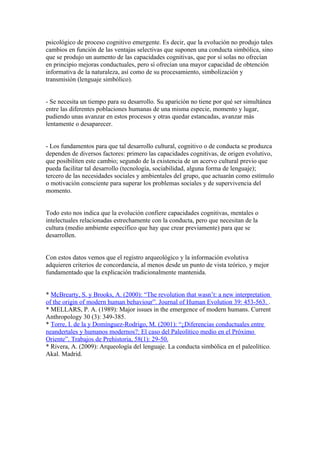 psicológico de proceso cognitivo emergente. Es decir, que la evolución no produjo tales
cambios en función de las ventajas selectivas que suponen una conducta simbólica, sino
que se produjo un aumento de las capacidades cognitivas, que por sí solas no ofrecían
en principio mejoras conductuales, pero sí ofrecían una mayor capacidad de obtención
informativa de la naturaleza, así como de su procesamiento, simbolización y
transmisión (lenguaje simbólico).


- Se necesita un tiempo para su desarrollo. Su aparición no tiene por qué ser simultánea
entre las diferentes poblaciones humanas de una misma especie, momento y lugar,
pudiendo unas avanzar en estos procesos y otras quedar estancadas, avanzar más
lentamente o desaparecer.


- Los fundamentos para que tal desarrollo cultural, cognitivo o de conducta se produzca
dependen de diversos factores: primero las capacidades cognitivas, de origen evolutivo,
que posibiliten este cambio; segundo de la existencia de un acervo cultural previo que
pueda facilitar tal desarrollo (tecnología, sociabilidad, alguna forma de lenguaje);
tercero de las necesidades sociales y ambientales del grupo, que actuarán como estímulo
o motivación consciente para superar los problemas sociales y de supervivencia del
momento.


Todo esto nos indica que la evolución confiere capacidades cognitivas, mentales o
intelectuales relacionadas estrechamente con la conducta, pero que necesitan de la
cultura (medio ambiente específico que hay que crear previamente) para que se
desarrollen.


Con estos datos vemos que el registro arqueológico y la información evolutiva
adquieren criterios de concordancia, al menos desde un punto de vista teórico, y mejor
fundamentado que la explicación tradicionalmente mantenida.


* McBrearty, S. y Brooks, A. (2000): “The revolution that wasn’t: a new interpretation
of the origin of modern human behaviour”. Journal of Human Evolution 39: 453-563. .
* MELLARS, P. A. (1989): Major issues in the emergence of modern humans. Current
Anthropology 30 (3): 349-385.
* Torre, I. de la y Domínguez-Rodrigo, M. (2001): “¿Diferencias conductuales entre
neandertales y humanos modernos?: El caso del Paleolítico medio en el Próximo
Oriente”. Trabajos de Prehistoria, 58(1): 29-50.
* Rivera, A. (2009): Arqueología del lenguaje. La conducta simbólica en el paleolítico.
Akal. Madrid.
 