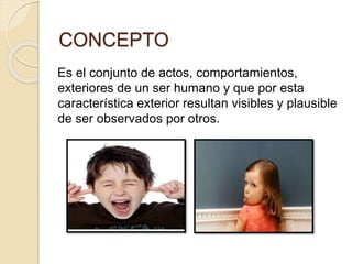 CONCEPTO 
Es el conjunto de actos, comportamientos, 
exteriores de un ser humano y que por esta 
característica exterior resultan visibles y plausible 
de ser observados por otros. 
 