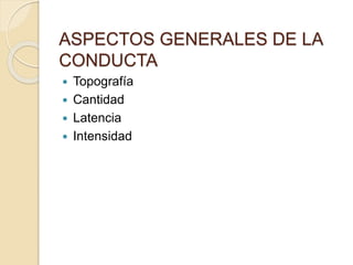 ASPECTOS GENERALES DE LA 
CONDUCTA 
 Topografía 
 Cantidad 
 Latencia 
 Intensidad 
