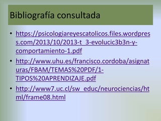 Bibliografía consultada
• https://psicologiareyescatolicos.files.wordpres
s.com/2013/10/2013-t_3-evolucic3b3n-y-
comportamiento-1.pdf
• http://www.uhu.es/francisco.cordoba/asignat
uras/FBAM/TEMAS%20PDF/1-
TIPOS%20APRENDIZAJE.pdf
• http://www7.uc.cl/sw_educ/neurociencias/ht
ml/frame08.html
 
