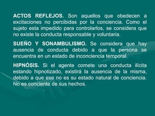 ACTOS REFLEJOS. Son aquellos que obedecen a
excitaciones no percibidas por la conciencia. Como el
sujeto esta impedido para controlarlos, se considera que
no existe la conducta responsable y voluntaria.
SUEÑO Y SONAMBULISMO. Se considera que hay
ausencia de conducta debido a que la persona se
encuentra en un estado de inconciencia temporal.
HIPNÓSIS. Si el agente comete una conducta ilícita
estando hipnotizado, existirá la ausencia de la misma,
debido a que ese no es su estado natural de conciencia.
No es conciente de sus hechos.
 