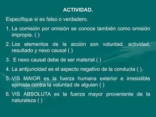 ACTIVIDAD.
Especifique si es falso o verdadero.
1. La comisión por omisión se conoce también como omisión
impropia. ( )
2. Los elementos de la acción son voluntad, actividad,
resultado y nexo causal ( )
3. E nexo causal debe de ser material ( )
4. La antijuricidad es el aspecto negativo de la conducta ( ).
5. VIS MAIOR es la fuerza humana exterior e irresistible
ejercida contra la voluntad de alguien ( )
6. VIS ABSOLUTA es la fuerza mayor proveniente de la
naturaleza ( )
 