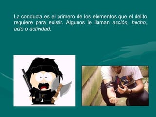 La conducta es el primero de los elementos que el delito
requiere para existir. Algunos le llaman acción, hecho,
acto o actividad.
 