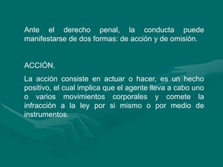 Ante el derecho penal, la conducta puede
manifestarse de dos formas: de acción y de omisión.
ACCIÓN.
La acción consiste en actuar o hacer, es un hecho
positivo, el cual implica que el agente lleva a cabo uno
o varios movimientos corporales y comete la
infracción a la ley por si mismo o por medio de
instrumentos.
 