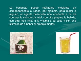 La conducta puede realizarse mediante un
comportamiento o varios, por ejemplo, para matar a
alguien, el agente desarrolla una conducta a fin de
comprar la substancia letal, con otra prepara la bebida,
con otra más invita a la víctima a su casa y con una
última le da a beber el brebaje mortal.
 