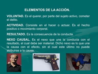 ELEMENTOS DE LA ACCIÓN.
VOLUNTAD. Es el querer, por parte del sujeto activo, cometer
el delito.
ACTIVIDAD. Consiste en el hacer o actuar. Es el hecho
positivo o movimiento corporal.
RESULTADO. Es la consecuencia de la conducta.
NEXO CAUSAL. Es el nexo que une la conducta con el
resultado, el cual debe ser material. Dicho nexo es lo que une
la causa con el efecto, sin el cual este último no puede
atribuirse a la causa.
 
