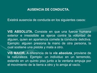 AUSENCIA DE CONDUCTA.
Existirá ausencia de conducta en los siguientes casos:
VIS ABSOLUTA. Consiste en que una fuerza humana
exterior e irresistible se ejerce contra la voluntad de
alguien, quien en apariencia comete la conducta delictiva.
Ejemplo: alguien presiona la mano de otra persona, la
cual sostiene una pistola y mata a otro.
VIS MAIOR. A diferencia de la vis absoluta, proviene de
la naturaleza. Ejemplo: un individuo en un terremoto,
estando en un quinto piso junto a la ventana empuja por
el movimiento de la tierra a otro y lo arroja al vacío.
 
