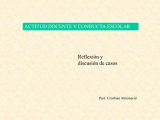 ACTITUD DOCENTE Y CONDUCTA ESCOLAR
Reflexión y
discusión de casos
Prof. Cristhian Almonacid
 