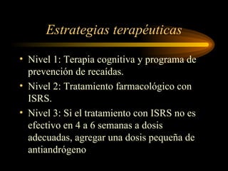 Estrategias terapéuticas Nivel 1: Terapia cognitiva y programa de prevención de recaídas. Nivel 2: Tratamiento farmacológico con ISRS. Nivel 3: Si el tratamiento con ISRS no es efectivo en 4 a 6 semanas a dosis adecuadas, agregar una dosis pequeña de antiandrógeno 