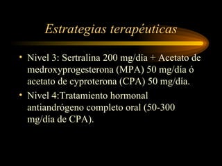 Estrategias terapéuticas Nivel 3: Sertralina 200 mg/día + Acetato de medroxyprogesterona (MPA) 50 mg/día ó acetato de cyproterona (CPA) 50 mg/día. Nivel 4:Tratamiento hormonal antiandrógeno completo oral (50-300 mg/día de CPA). 