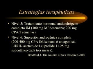 Estrategias terapéuticas Nivel 5: Tratamiento hormonal antiandrógeno completo IM (300 mg MPA/semana; 200 mg CPA/2 semanas). Nivel 6: Supresión androgénica completa (200-400 mg CPA IM/semana ó un agonista LHRH- acetato de Leuprolide 11.25 mg subcutáneo cada tres meses). Bradford,J. The Journal of Sex Research.2000 