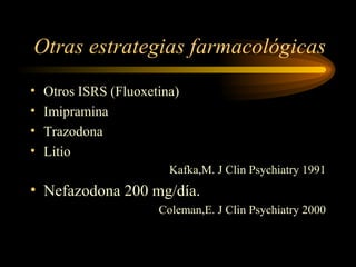 Otras estrategias farmacológicas Otros ISRS (Fluoxetina) Imipramina Trazodona Litio Kafka,M. J Clin Psychiatry 1991 Nefazodona 200 mg/día. Coleman,E. J Clin Psychiatry 2000 