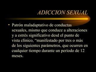 ADICCION SEXUAL Patrón maladaptativo de conductas sexuales, mismo que conduce a alteraciones y a estrés significativo desd el punto de vista clínico, “manifestado por tres o más de los siguientes parámetros, que ocurren en cualquier tiempo durante un período de 12 meses. 