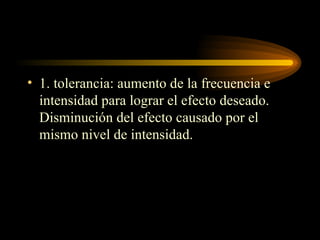 1. tolerancia: aumento de la frecuencia e intensidad para lograr el efecto deseado. Disminución del efecto causado por el mismo nivel de intensidad. 
