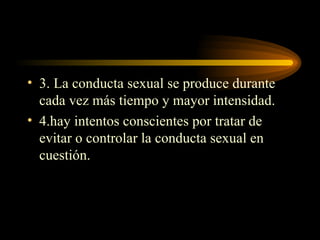 3. La conducta sexual se produce durante cada vez más tiempo y mayor intensidad. 4.hay intentos conscientes por tratar de evitar o controlar la conducta sexual en cuestión. 