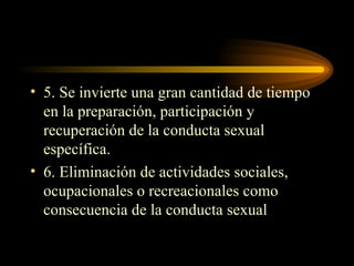 5. Se invierte una gran cantidad de tiempo en la preparación, participación y recuperación de la conducta sexual específica. 6. Eliminación de actividades sociales, ocupacionales o recreacionales como consecuencia de la conducta sexual 