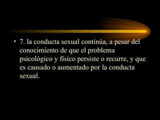 7. la conducta sexual continúa, a pesar del conocimiento de que el problema psicológico y físico persiste o recurre, y que es causado o aumentado por la conducta sexual. 