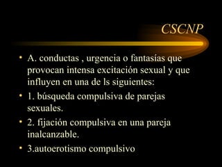 CSCNP A. conductas , urgencia o fantasías que provocan intensa excitación sexual y que influyen en una de ls siguientes: 1. búsqueda compulsiva de parejas sexuales. 2. fijación compulsiva en una pareja inalcanzable. 3.autoerotismo compulsivo 