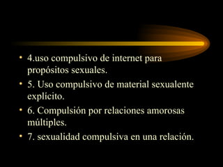 4.uso compulsivo de internet para propósitos sexuales. 5. Uso compulsivo de material sexualente explícito. 6. Compulsión por relaciones amorosas múltiples. 7. sexualidad compulsiva en una relación. 